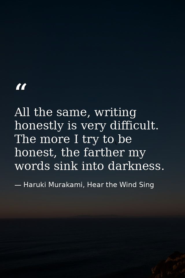 All the same, writing honestly is very difficult. The more I try to be honest, the farther my words sink into darkness. — Haruki Murakami, Hear the Wind Sing