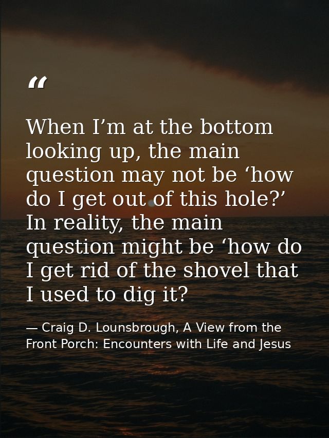 When I’m at the bottom looking up, the main question may not be ‘how do I get out of this hole?’ In reality, the main qu — Craig D. Lounsbrough, A View from the Front Porch: Encounters with Life and Jesus