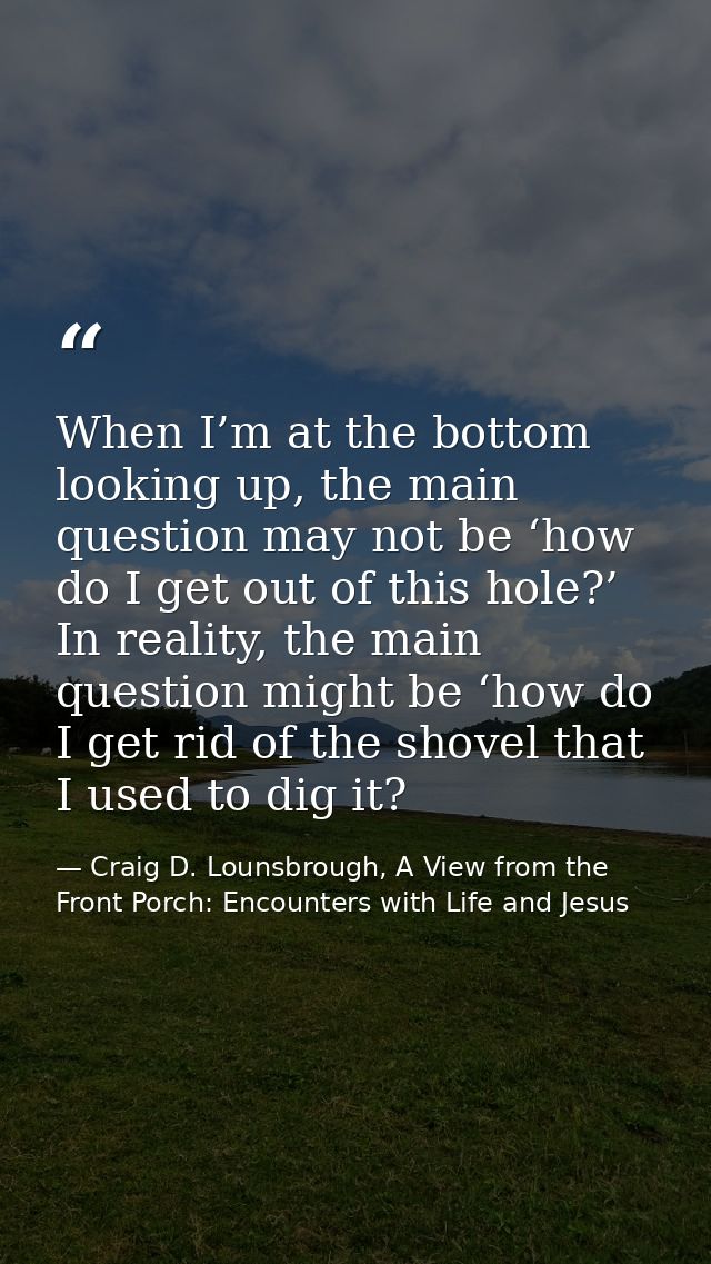 When I’m at the bottom looking up, the main question may not be ‘how do I get out of this hole?’ In reality, the main qu — Craig D. Lounsbrough, A View from the Front Porch: Encounters with Life and Jesus