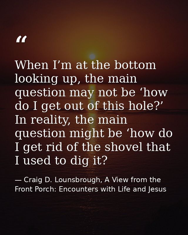 When I’m at the bottom looking up, the main question may not be ‘how do I get out of this hole?’ In reality, the main qu — Craig D. Lounsbrough, A View from the Front Porch: Encounters with Life and Jesus