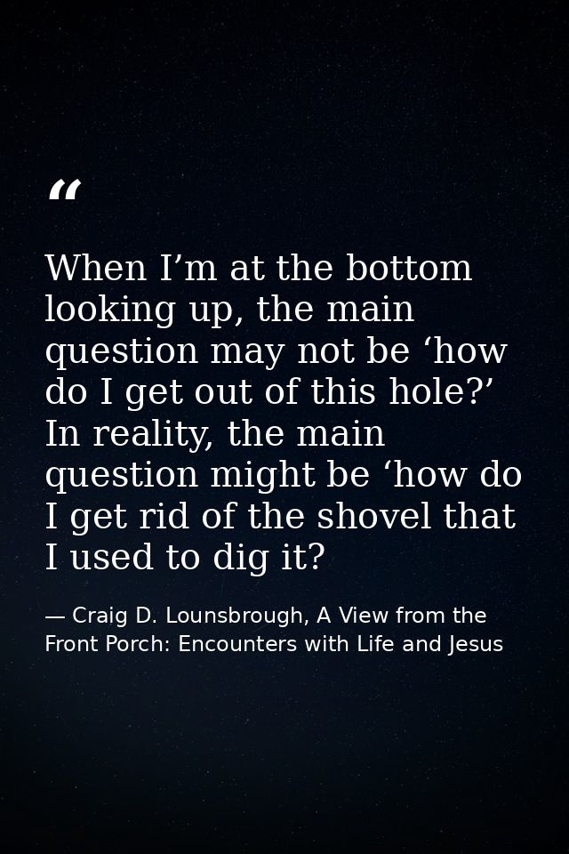 When I’m at the bottom looking up, the main question may not be ‘how do I get out of this hole?’ In reality, the main qu — Craig D. Lounsbrough, A View from the Front Porch: Encounters with Life and Jesus