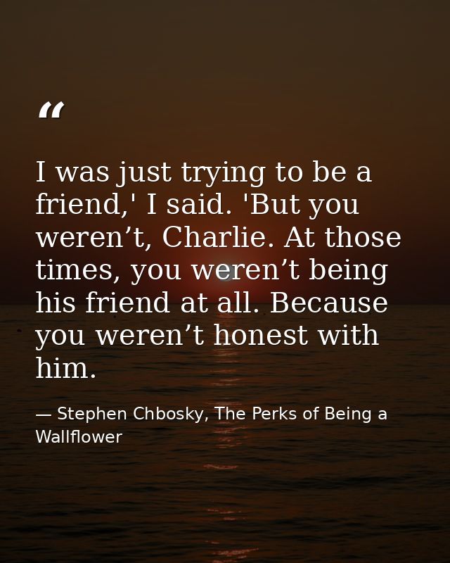 I was just trying to be a friend,' I said. 'But you weren’t, Charlie. At those times, you weren’t being his friend at al — Stephen Chbosky, The Perks of Being a Wallflower