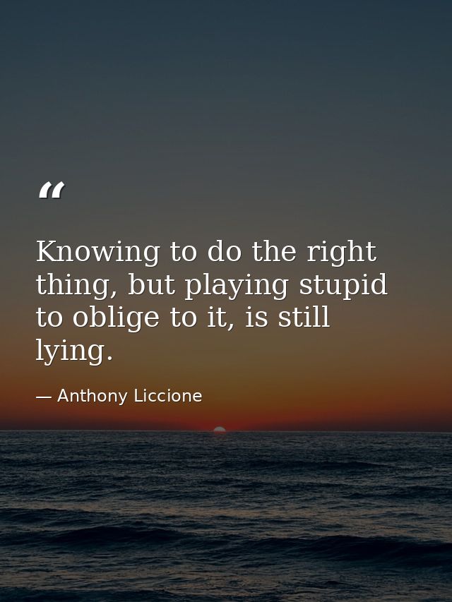 Knowing to do the right thing, but playing stupid to oblige to it, is still lying. — Anthony Liccione