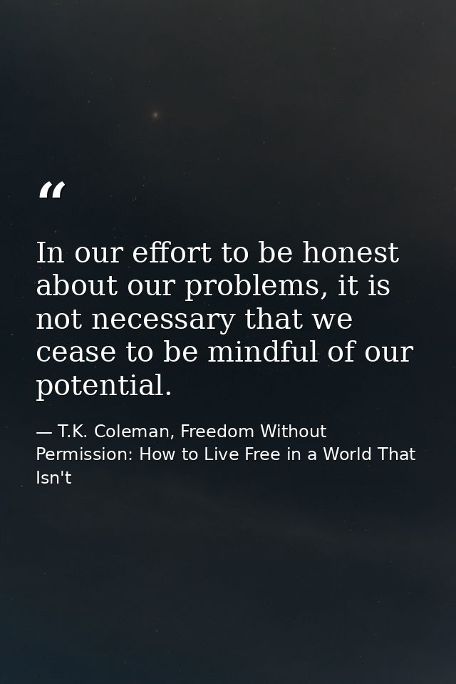 In our effort to be honest about our problems, it is not necessary that we cease to be mindful of our potential. — T.K. Coleman, Freedom Without Permission: How to Live Free in a World That Isn't