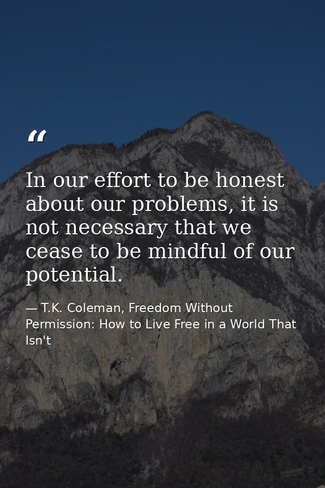 In our effort to be honest about our problems, it is not necessary that we cease to be mindful of our potential. — T.K. Coleman, Freedom Without Permission: How to Live Free in a World That Isn't