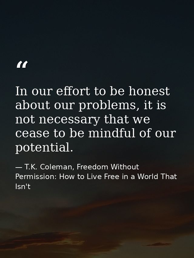In our effort to be honest about our problems, it is not necessary that we cease to be mindful of our potential. — T.K. Coleman, Freedom Without Permission: How to Live Free in a World That Isn't