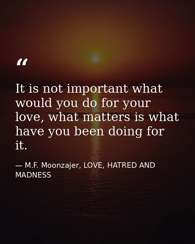 It is not important what would you do for your love, what matters is what have you been doing for it. — M.F. Moonzajer, LOVE, HATRED AND MADNESS