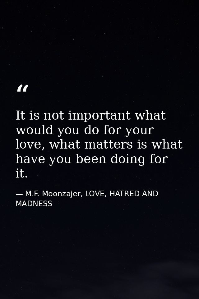 It is not important what would you do for your love, what matters is what have you been doing for it. — M.F. Moonzajer, LOVE, HATRED AND MADNESS