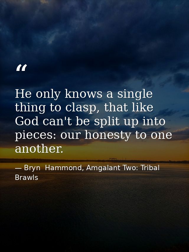 He only knows a single thing to clasp, that like God can't be split up into pieces: our honesty to one another. — Bryn  Hammond, Amgalant Two: Tribal Brawls