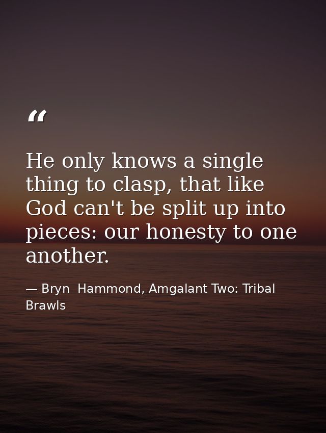 He only knows a single thing to clasp, that like God can't be split up into pieces: our honesty to one another. — Bryn  Hammond, Amgalant Two: Tribal Brawls