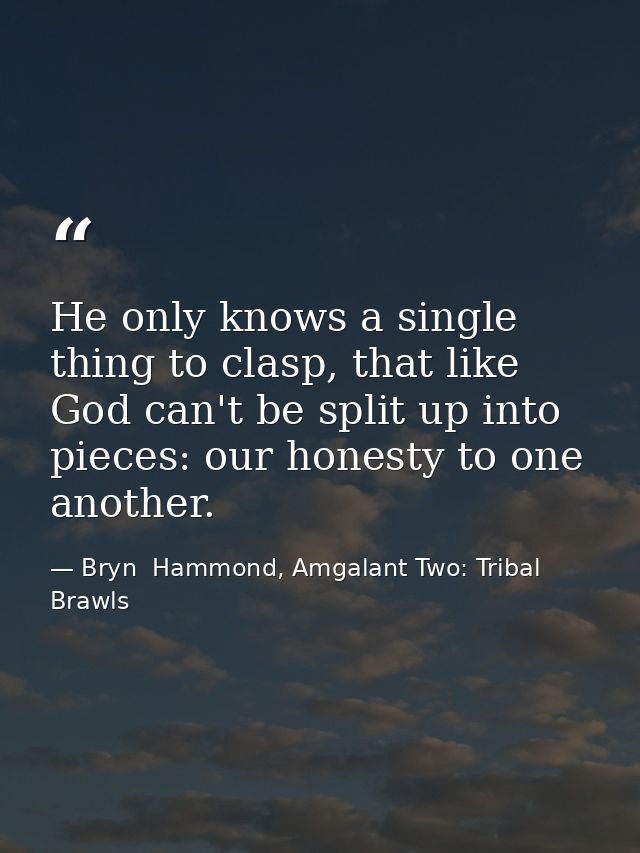 He only knows a single thing to clasp, that like God can't be split up into pieces: our honesty to one another. — Bryn  Hammond, Amgalant Two: Tribal Brawls