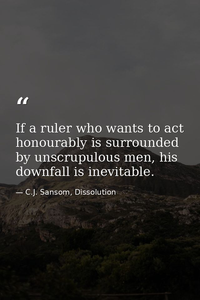 If a ruler who wants to act honourably is surrounded by unscrupulous men, his downfall is inevitable. — C.J. Sansom, Dissolution