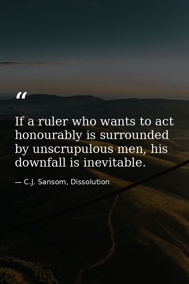 If a ruler who wants to act honourably is surrounded by unscrupulous men, his downfall is inevitable. — C.J. Sansom, Dissolution