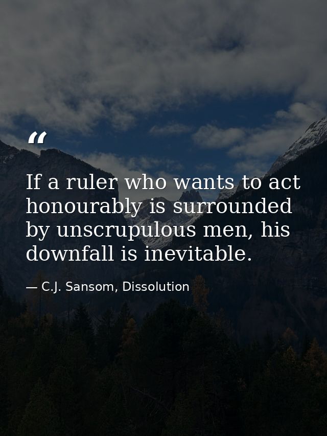 If a ruler who wants to act honourably is surrounded by unscrupulous men, his downfall is inevitable. — C.J. Sansom, Dissolution