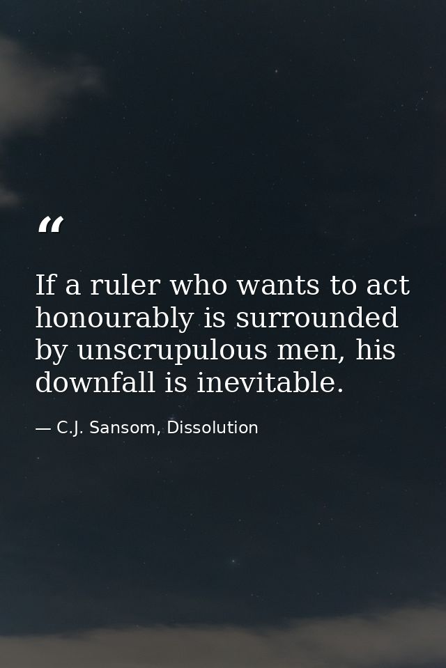 If a ruler who wants to act honourably is surrounded by unscrupulous men, his downfall is inevitable. — C.J. Sansom, Dissolution