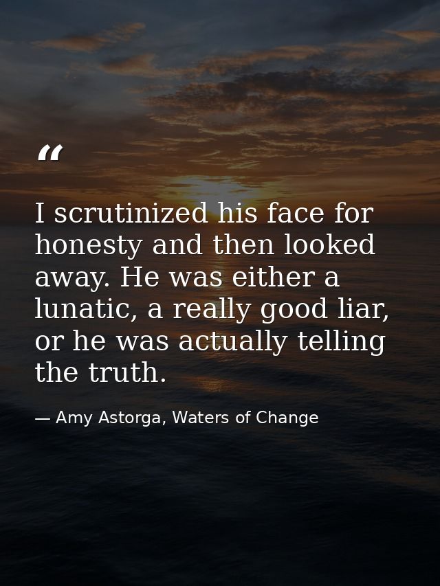 I scrutinized his face for honesty and then looked away. He was either a lunatic, a really good liar, or he was actually — Amy Astorga, Waters of Change