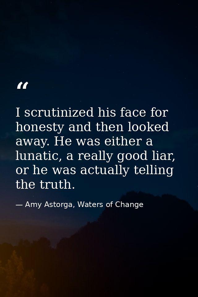 I scrutinized his face for honesty and then looked away. He was either a lunatic, a really good liar, or he was actually — Amy Astorga, Waters of Change