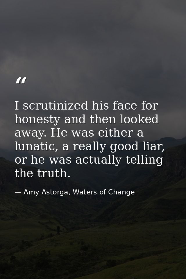 I scrutinized his face for honesty and then looked away. He was either a lunatic, a really good liar, or he was actually — Amy Astorga, Waters of Change