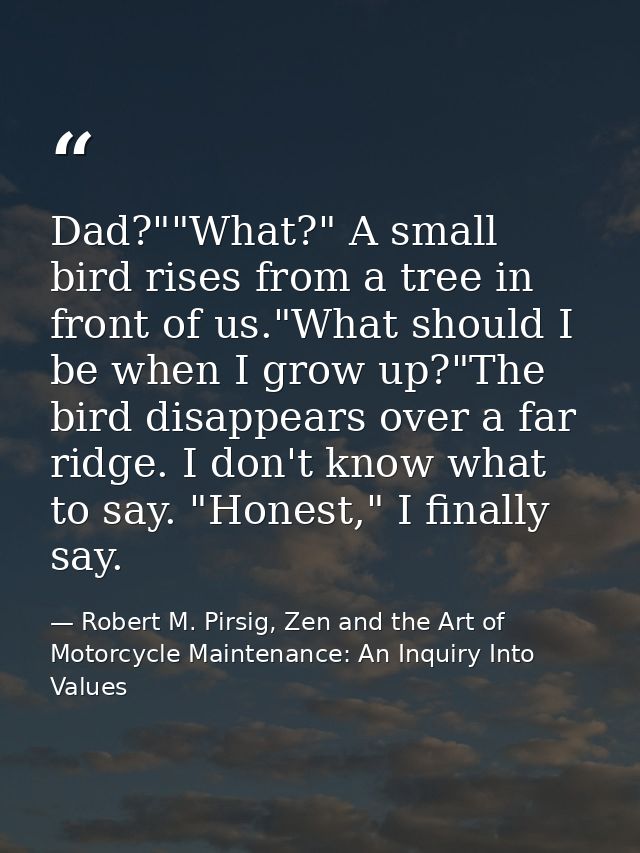Dad?""What?" A small bird rises from a tree in front of us."What should I be when I grow up?"The bird disappears over a  — Robert M. Pirsig, Zen and the Art of Motorcycle Maintenance: An Inquiry Into Values