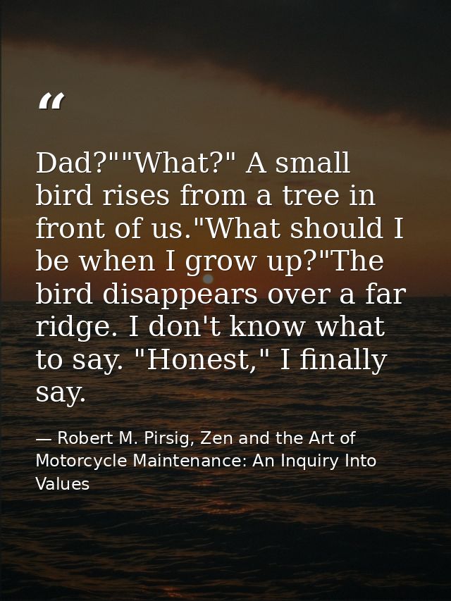 Dad?""What?" A small bird rises from a tree in front of us."What should I be when I grow up?"The bird disappears over a  — Robert M. Pirsig, Zen and the Art of Motorcycle Maintenance: An Inquiry Into Values