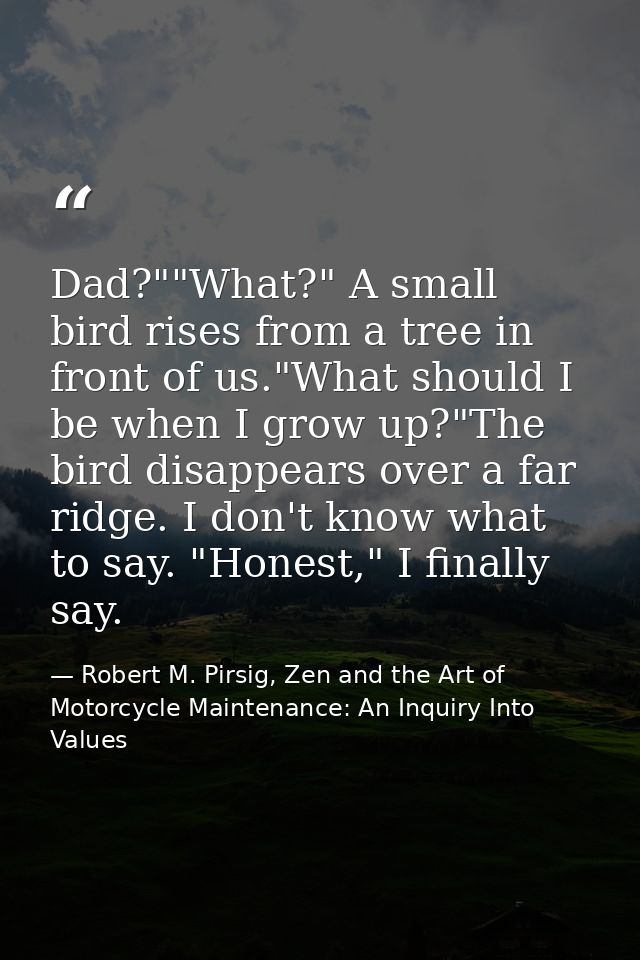 Dad?""What?" A small bird rises from a tree in front of us."What should I be when I grow up?"The bird disappears over a  — Robert M. Pirsig, Zen and the Art of Motorcycle Maintenance: An Inquiry Into Values