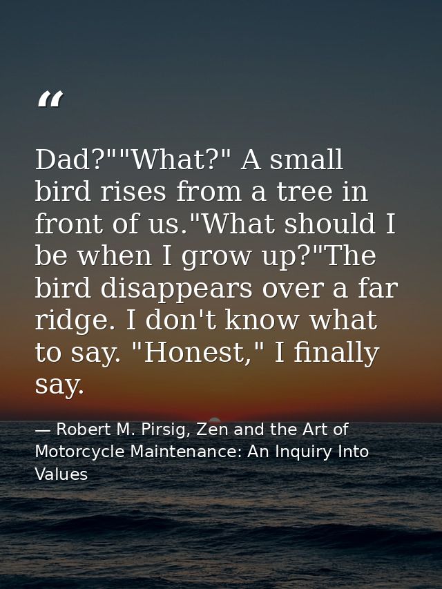 Dad?""What?" A small bird rises from a tree in front of us."What should I be when I grow up?"The bird disappears over a  — Robert M. Pirsig, Zen and the Art of Motorcycle Maintenance: An Inquiry Into Values