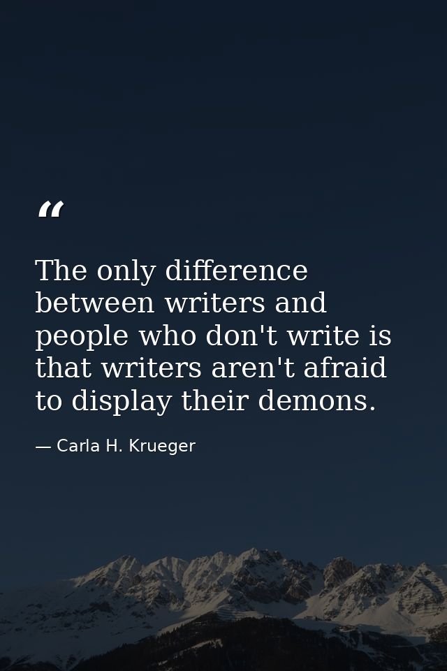The only difference between writers and people who don't write is that writers aren't afraid to display their demons. — Carla H. Krueger