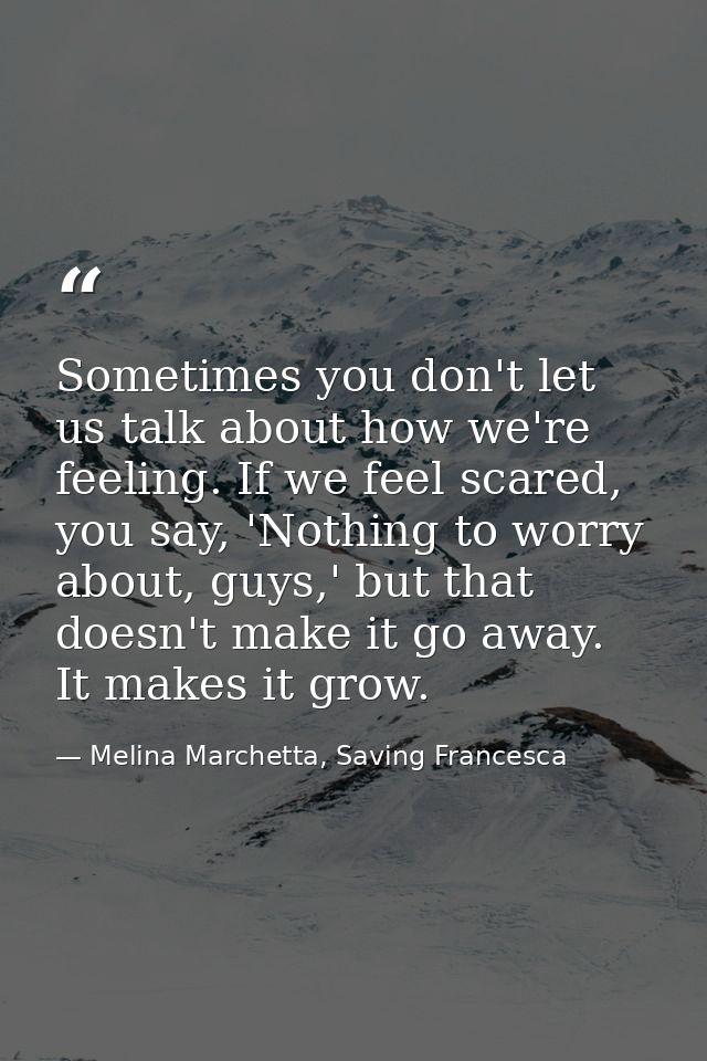 Sometimes you don't let us talk about how we're feeling. If we feel scared, you say, 'Nothing to worry about, guys,' but — Melina Marchetta, Saving Francesca