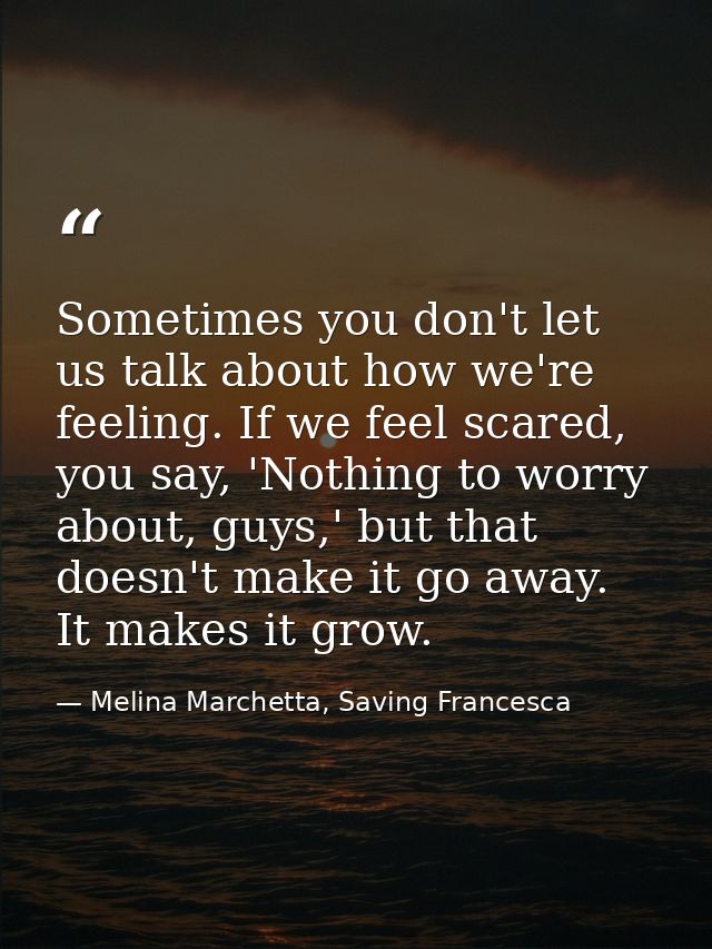 Sometimes you don't let us talk about how we're feeling. If we feel scared, you say, 'Nothing to worry about, guys,' but — Melina Marchetta, Saving Francesca