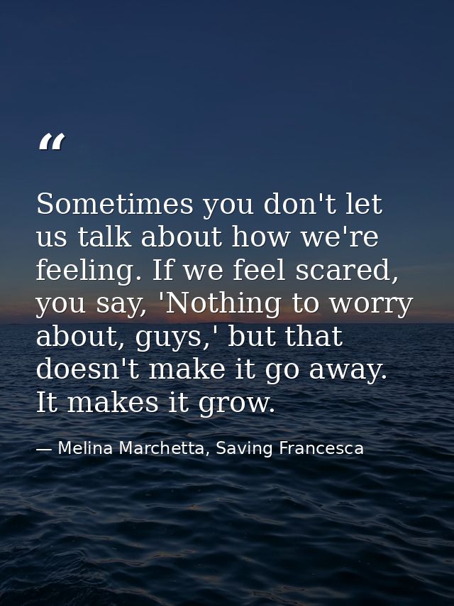 Sometimes you don't let us talk about how we're feeling. If we feel scared, you say, 'Nothing to worry about, guys,' but — Melina Marchetta, Saving Francesca