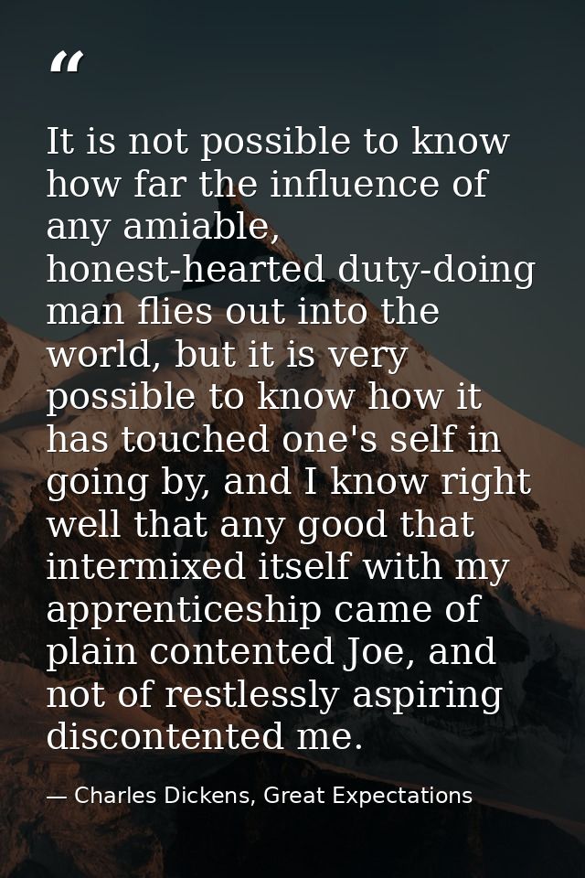 It is not possible to know how far the influence of any amiable, honest-hearted duty-doing man flies out into the world, — Charles Dickens, Great Expectations