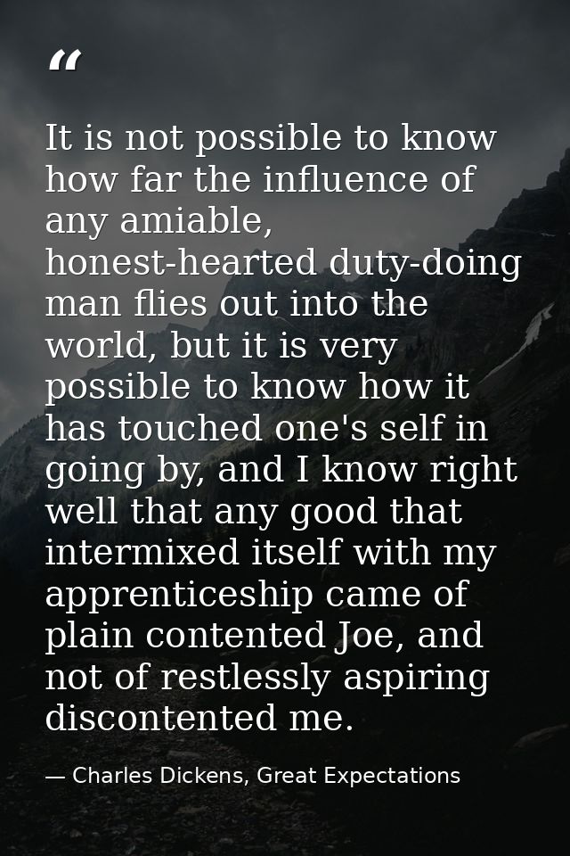 It is not possible to know how far the influence of any amiable, honest-hearted duty-doing man flies out into the world, — Charles Dickens, Great Expectations