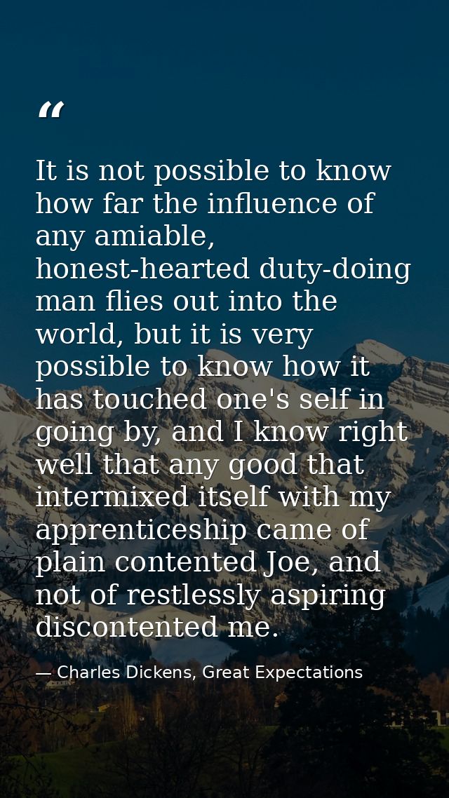 It is not possible to know how far the influence of any amiable, honest-hearted duty-doing man flies out into the world, — Charles Dickens, Great Expectations