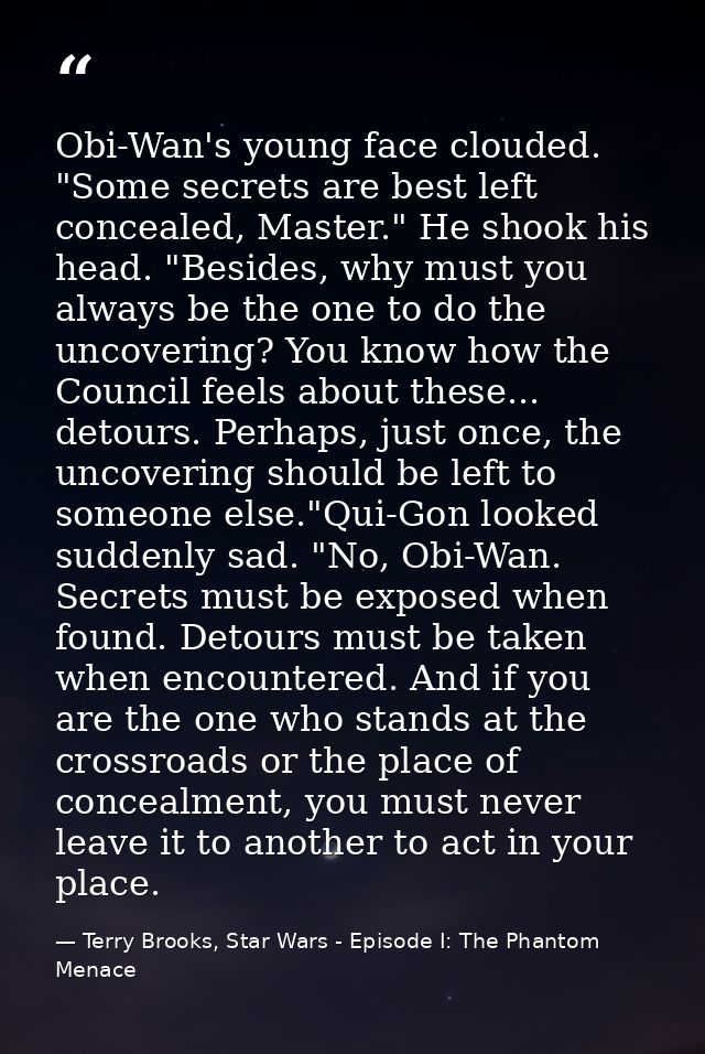 Obi-Wan's young face clouded. "Some secrets are best left concealed, Master." He shook his head. "Besides, why must you  — Terry Brooks, Star Wars - Episode I: The Phantom Menace