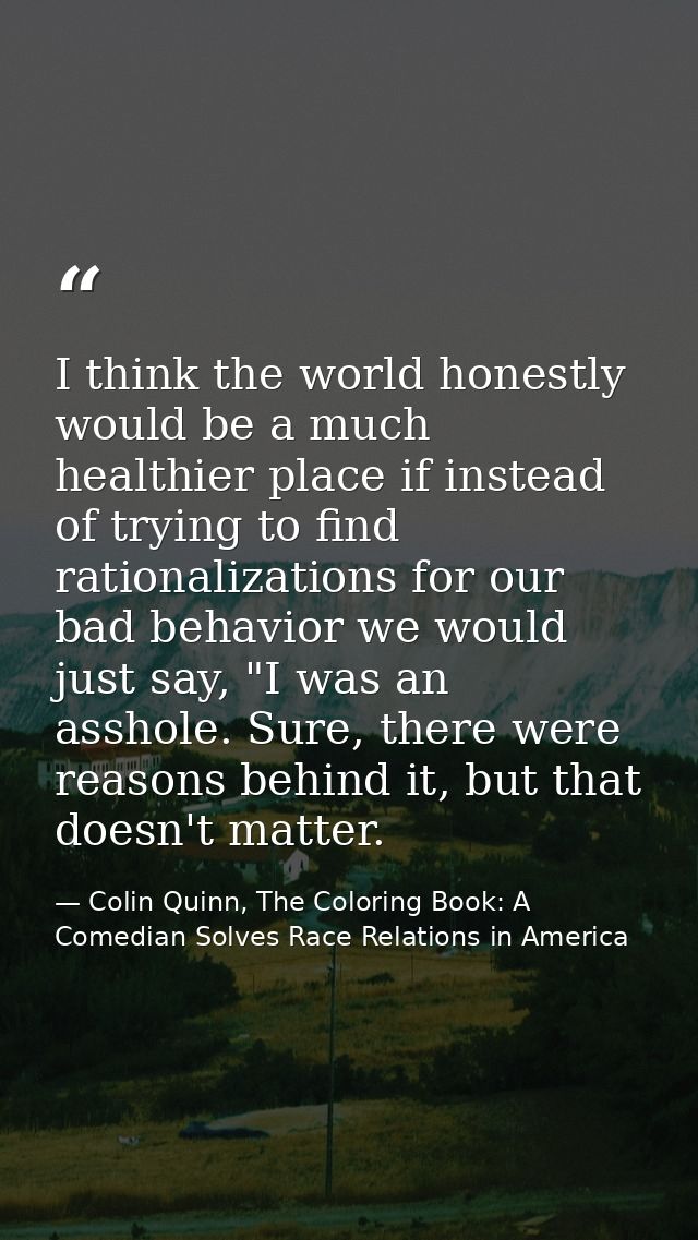 I think the world honestly would be a much healthier place if instead of trying to find rationalizations for our bad beh — Colin Quinn, The Coloring Book: A Comedian Solves Race Relations in America
