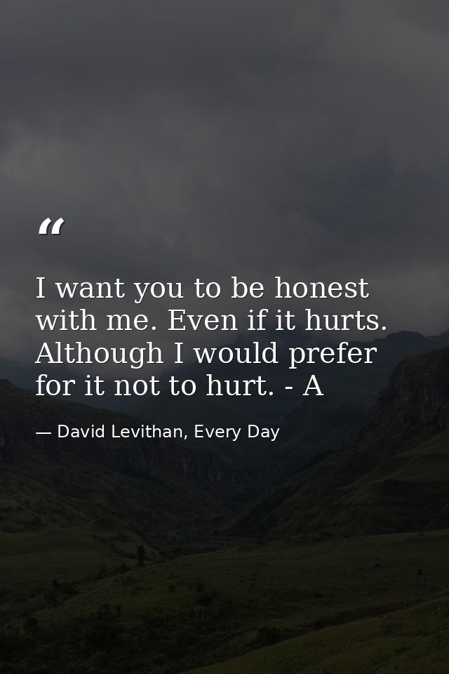 I want you to be honest with me. Even if it hurts. Although I would prefer for it not to hurt. - A — David Levithan, Every Day