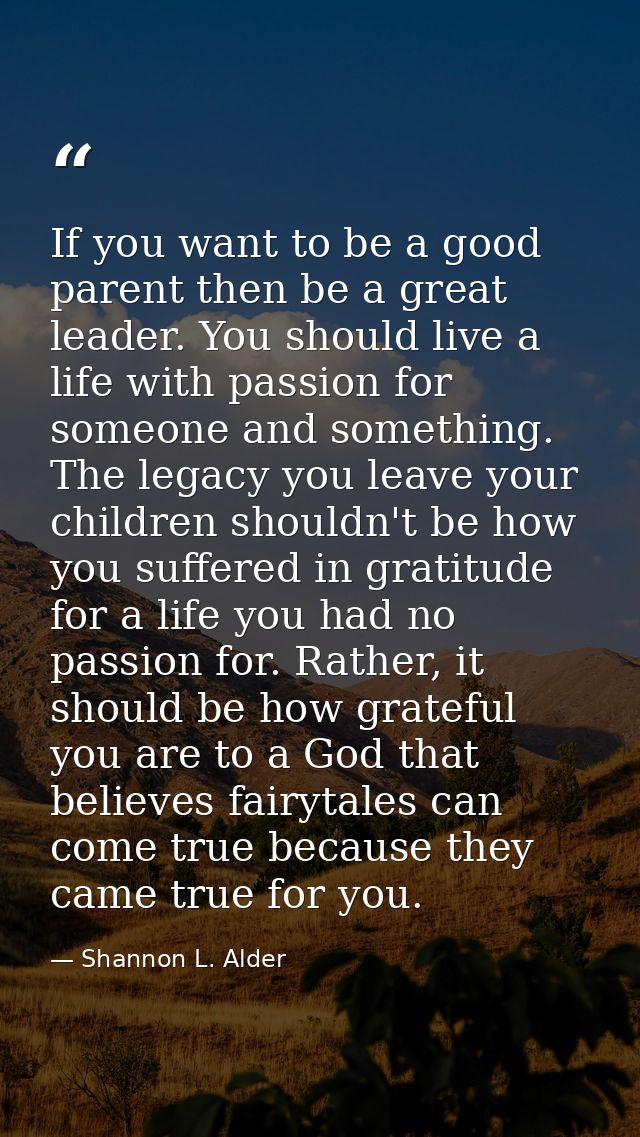 If you want to be a good parent then be a great leader. You should live a life with passion for someone and something. T — Shannon L. Alder
