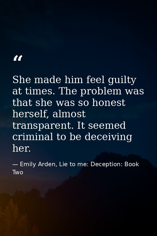 She made him feel guilty at times. The problem was that she was so honest herself, almost transparent. It seemed crimina — Emily Arden, Lie to me: Deception: Book Two