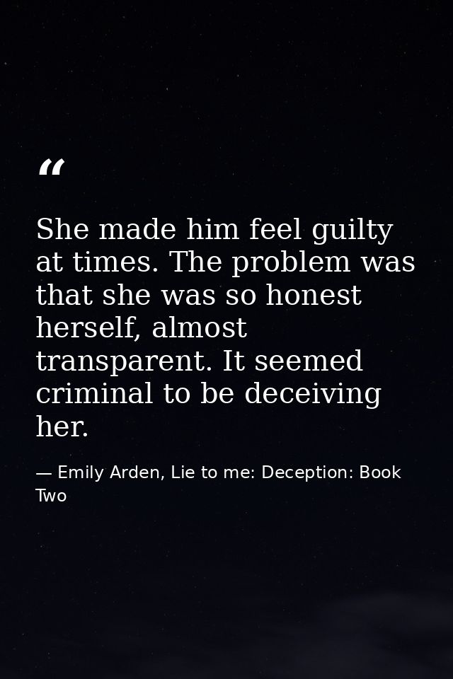 She made him feel guilty at times. The problem was that she was so honest herself, almost transparent. It seemed crimina — Emily Arden, Lie to me: Deception: Book Two