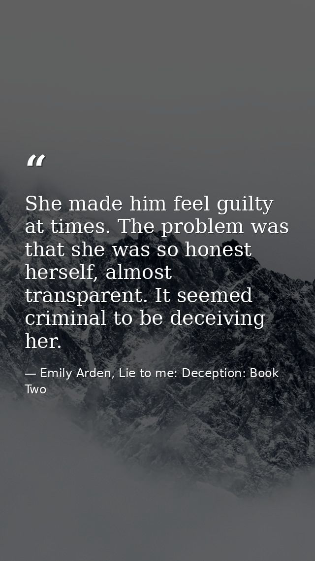 She made him feel guilty at times. The problem was that she was so honest herself, almost transparent. It seemed crimina — Emily Arden, Lie to me: Deception: Book Two