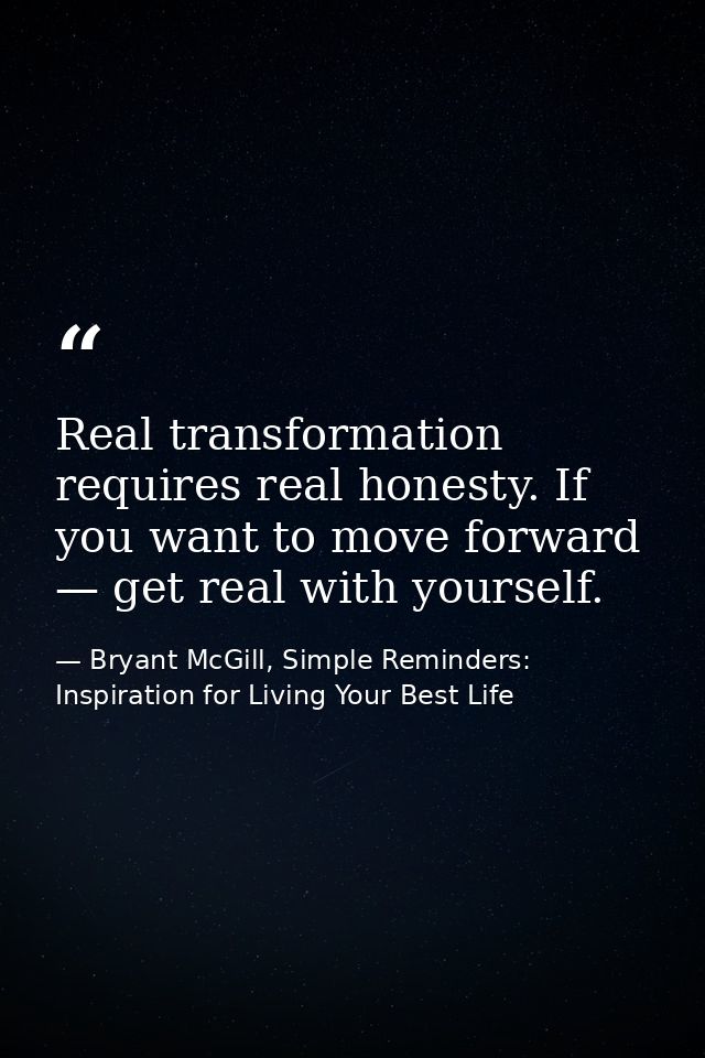 Real transformation requires real honesty. If you want to move forward — get real with yourself. — Bryant McGill, Simple Reminders: Inspiration for Living Your Best Life