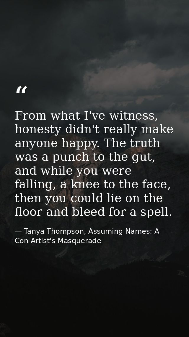 From what I've witness, honesty didn't really make anyone happy. The truth was a punch to the gut, and while you were fa — Tanya Thompson, Assuming Names: A Con Artist's Masquerade