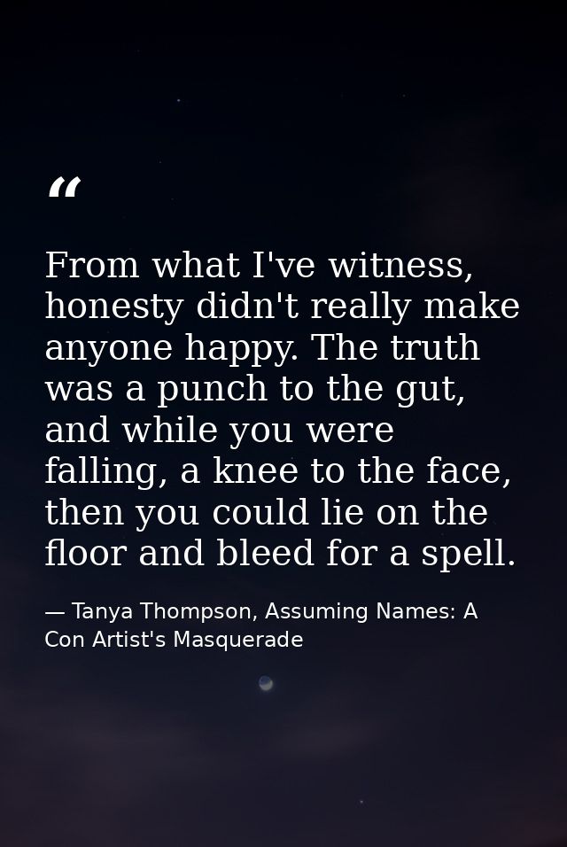 From what I've witness, honesty didn't really make anyone happy. The truth was a punch to the gut, and while you were fa — Tanya Thompson, Assuming Names: A Con Artist's Masquerade