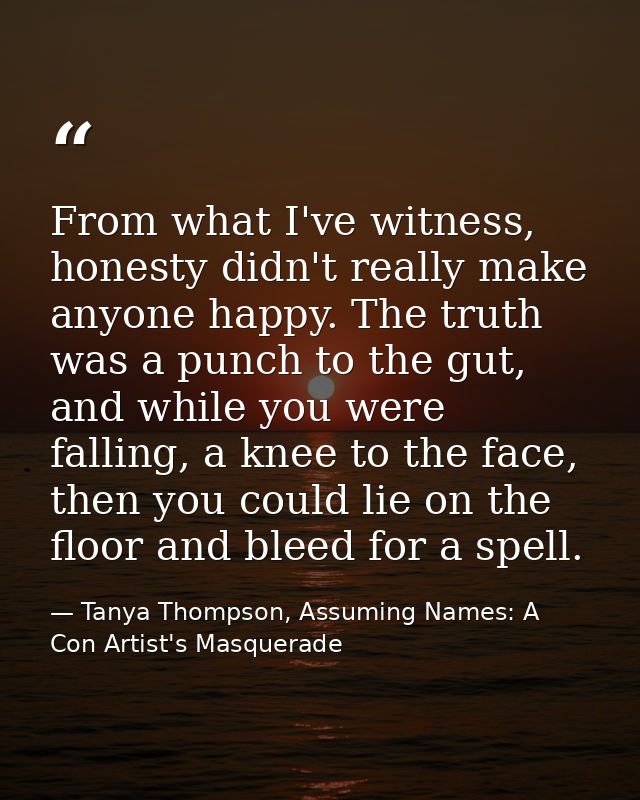 From what I've witness, honesty didn't really make anyone happy. The truth was a punch to the gut, and while you were fa — Tanya Thompson, Assuming Names: A Con Artist's Masquerade