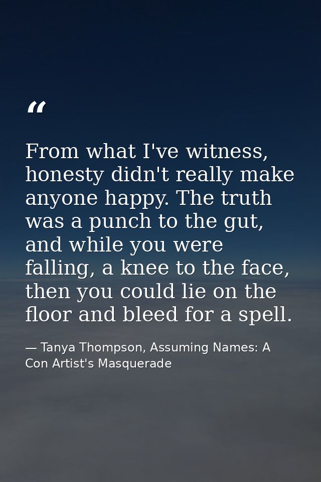 From what I've witness, honesty didn't really make anyone happy. The truth was a punch to the gut, and while you were fa — Tanya Thompson, Assuming Names: A Con Artist's Masquerade