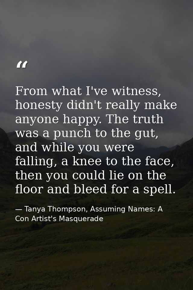 From what I've witness, honesty didn't really make anyone happy. The truth was a punch to the gut, and while you were fa — Tanya Thompson, Assuming Names: A Con Artist's Masquerade