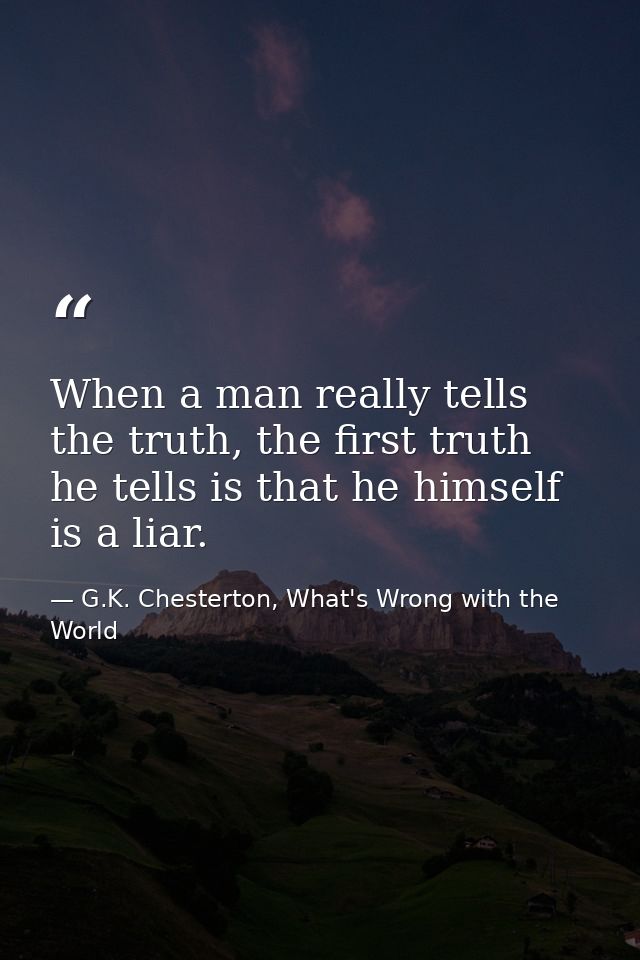 When a man really tells the truth, the first truth he tells is that he himself is a liar. — G.K. Chesterton, What's Wrong with the World