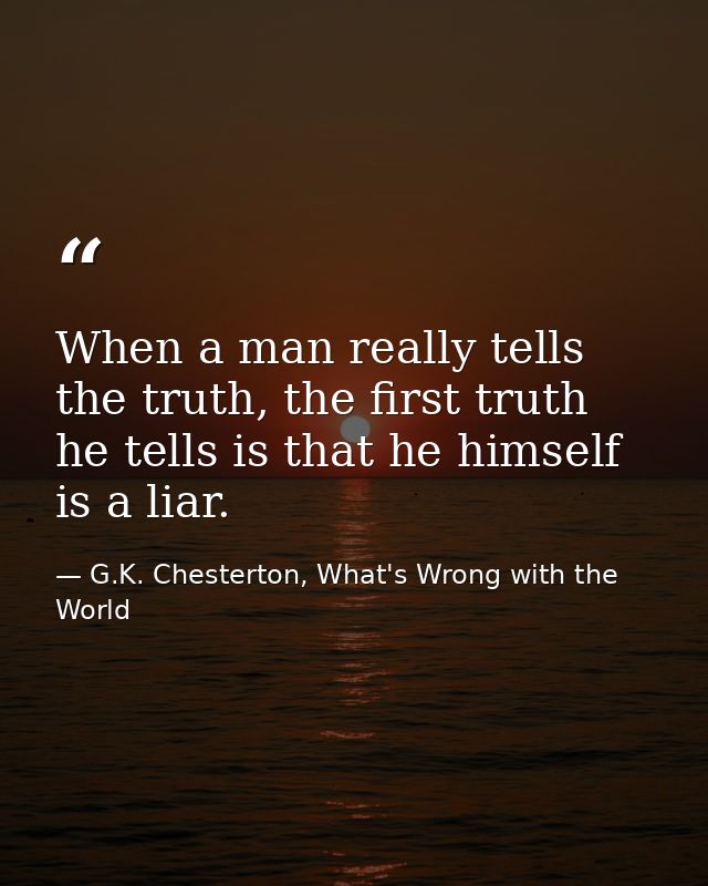 When a man really tells the truth, the first truth he tells is that he himself is a liar. — G.K. Chesterton, What's Wrong with the World