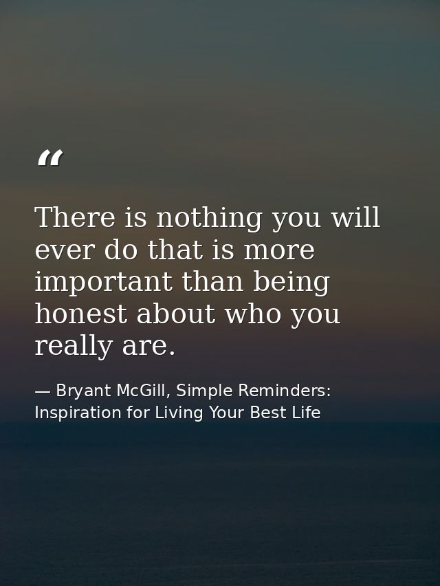 There is nothing you will ever do that is more important than being honest about who you really are. — Bryant McGill, Simple Reminders: Inspiration for Living Your Best Life