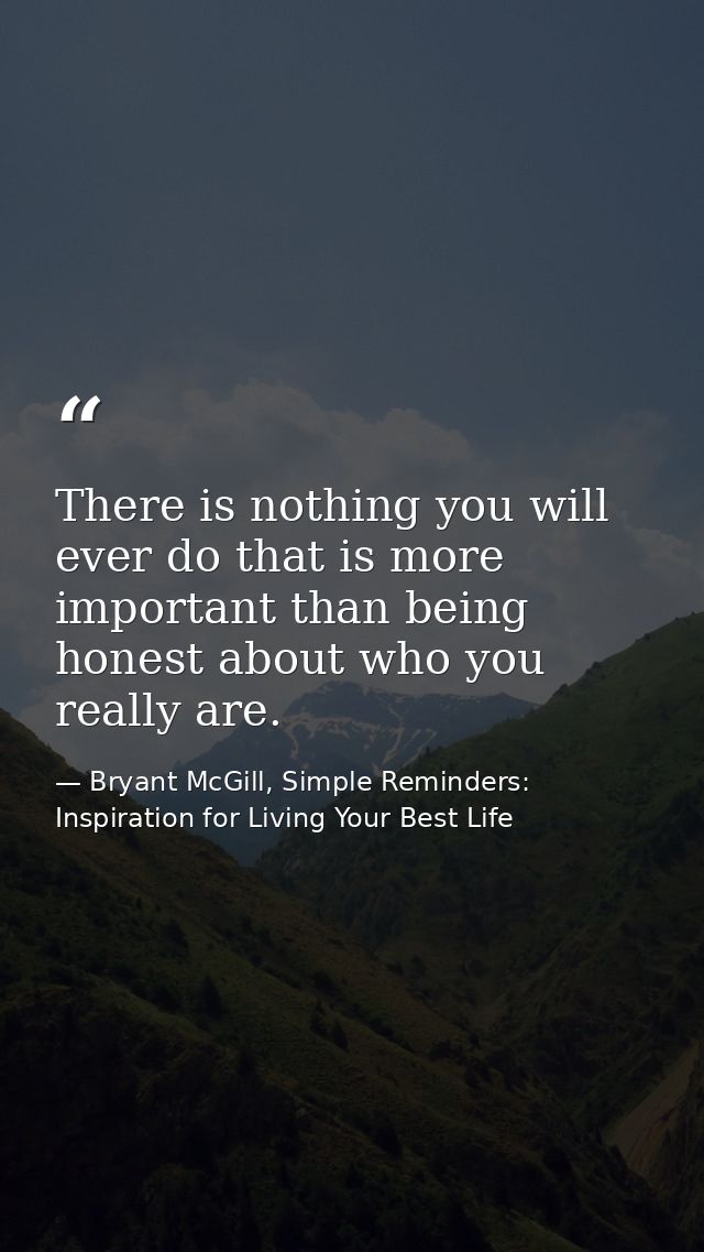 There is nothing you will ever do that is more important than being honest about who you really are. — Bryant McGill, Simple Reminders: Inspiration for Living Your Best Life
